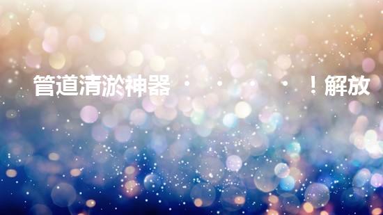 管道清淤神器！解放工人雙手，助力暢通水道！